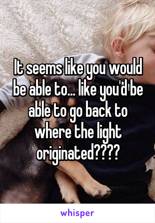 It seems like you would be able to... like you'd be able to go back to where the light originated????