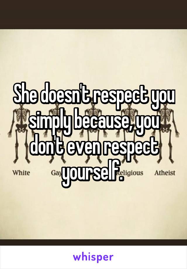 She doesn't respect you simply because, you don't even respect yourself. 