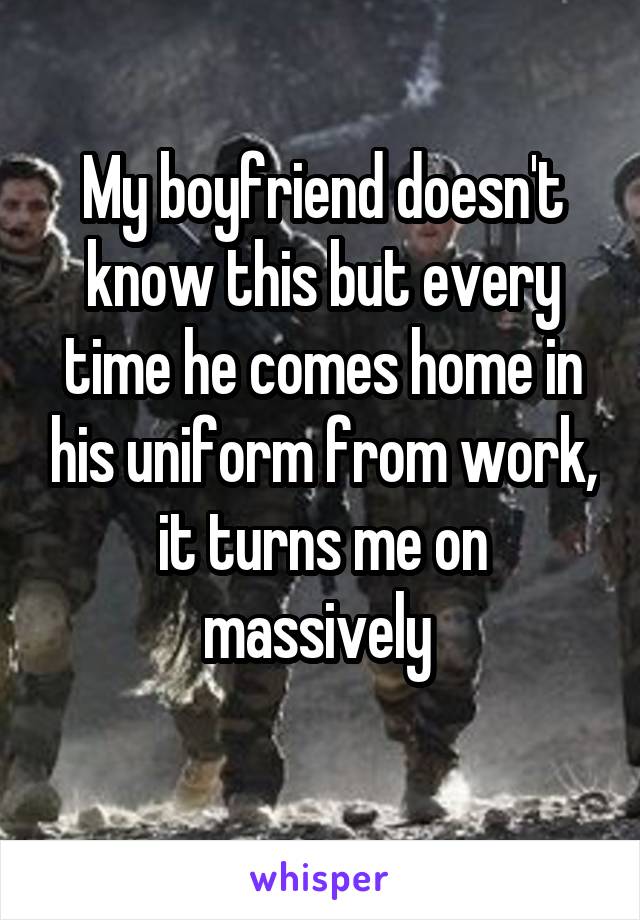 My boyfriend doesn't know this but every time he comes home in his uniform from work, it turns me on massively 
