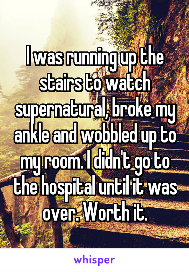 I was running up the stairs to watch supernatural, broke my ankle and wobbled up to my room. I didn't go to the hospital until it was over. Worth it.