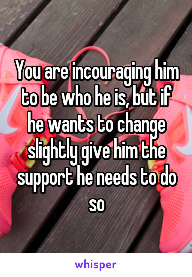 You are incouraging him to be who he is, but if he wants to change slightly give him the support he needs to do so