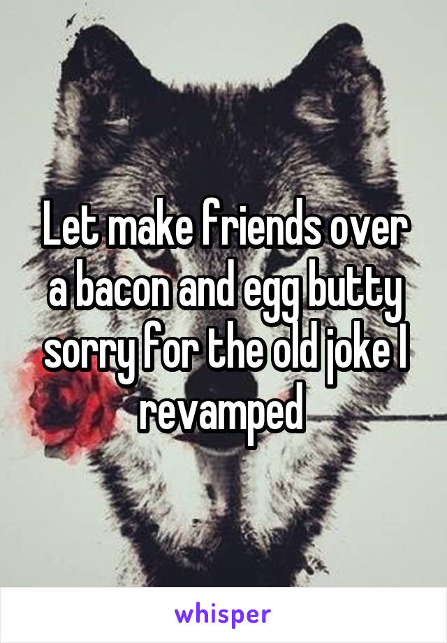 Let make friends over a bacon and egg butty sorry for the old joke I revamped 