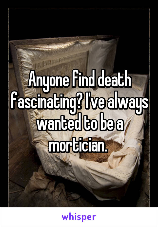 Anyone find death fascinating? I've always wanted to be a mortician. 