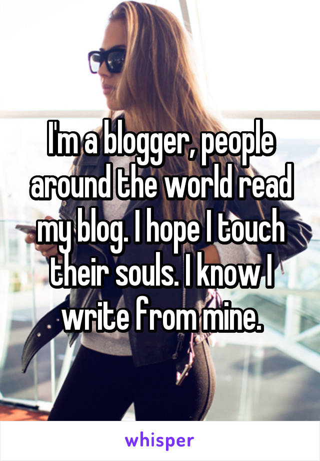 I'm a blogger, people around the world read my blog. I hope I touch their souls. I know I write from mine.