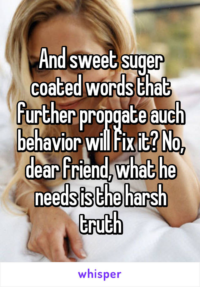 And sweet suger coated words that further propgate auch behavior will fix it? No, dear friend, what he needs is the harsh truth