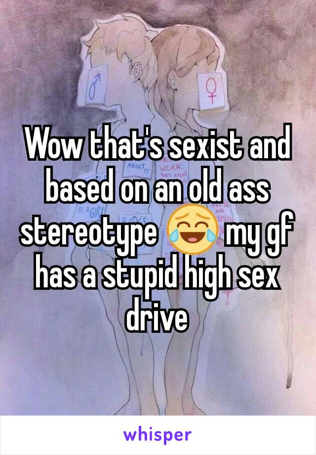 Wow that's sexist and based on an old ass stereotype 😂 my gf has a stupid high sex drive