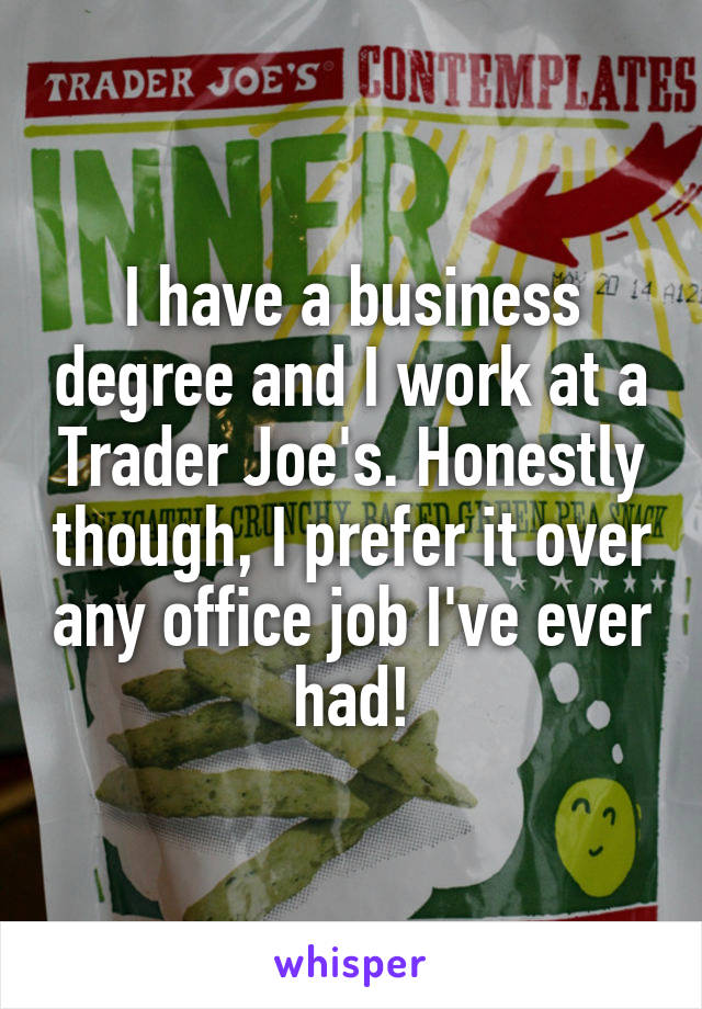 I have a business degree and I work at a Trader Joe's. Honestly though, I prefer it over any office job I've ever had!