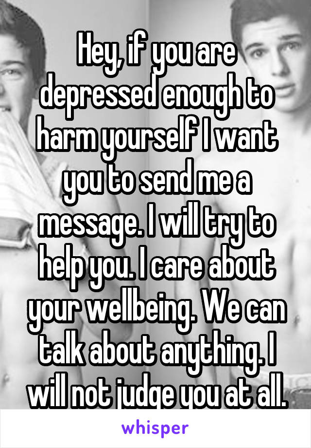 Hey, if you are depressed enough to harm yourself I want you to send me a message. I will try to help you. I care about your wellbeing. We can talk about anything. I will not judge you at all.