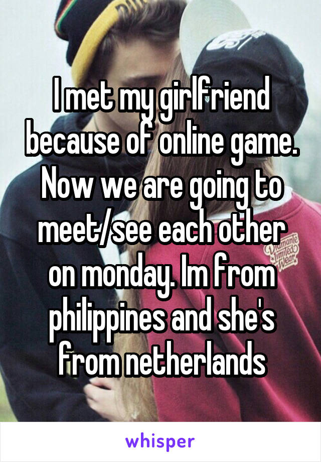 I met my girlfriend because of online game. Now we are going to meet/see each other on monday. Im from philippines and she's from netherlands