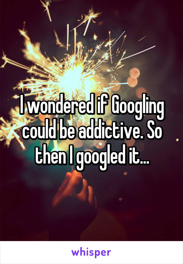 I wondered if Googling could be addictive. So then I googled it...