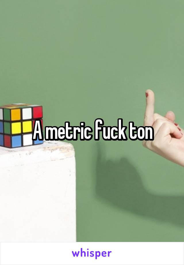 A metric fuck ton