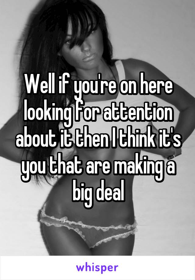 Well if you're on here looking for attention about it then I think it's you that are making a big deal