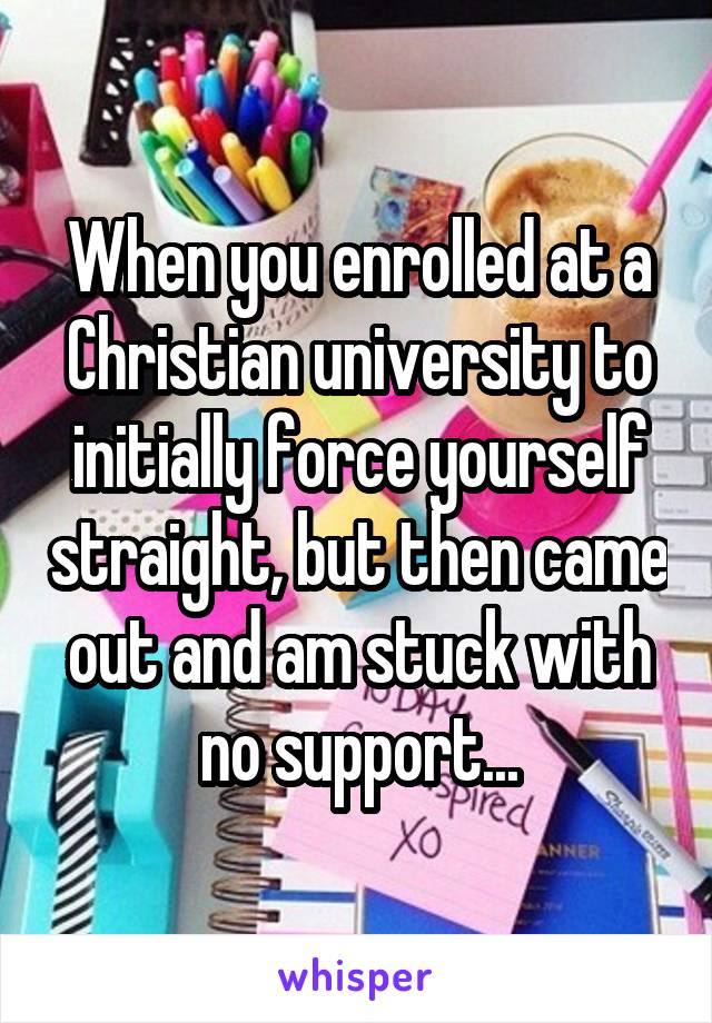 When you enrolled at a Christian university to initially force yourself straight, but then came out and am stuck with no support...