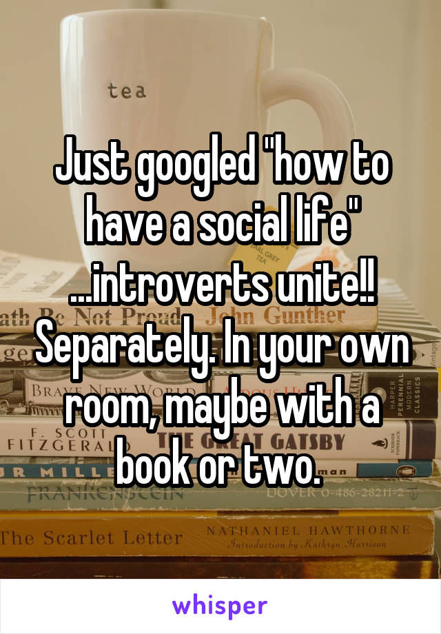 Just googled "how to have a social life" ...introverts unite!! Separately. In your own room, maybe with a book or two. 