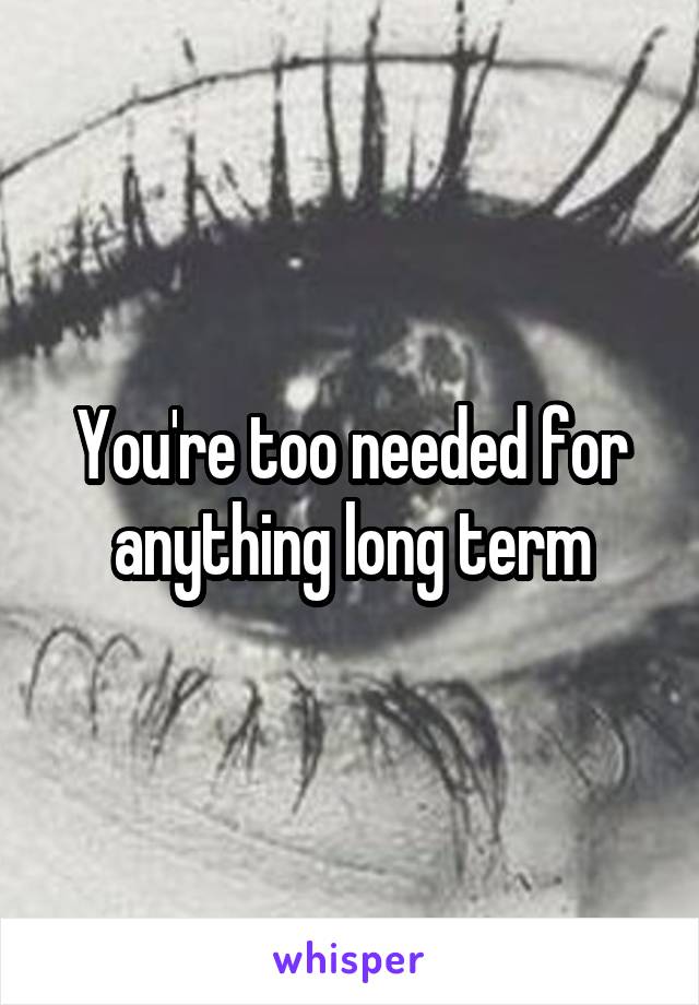 You're too needed for anything long term