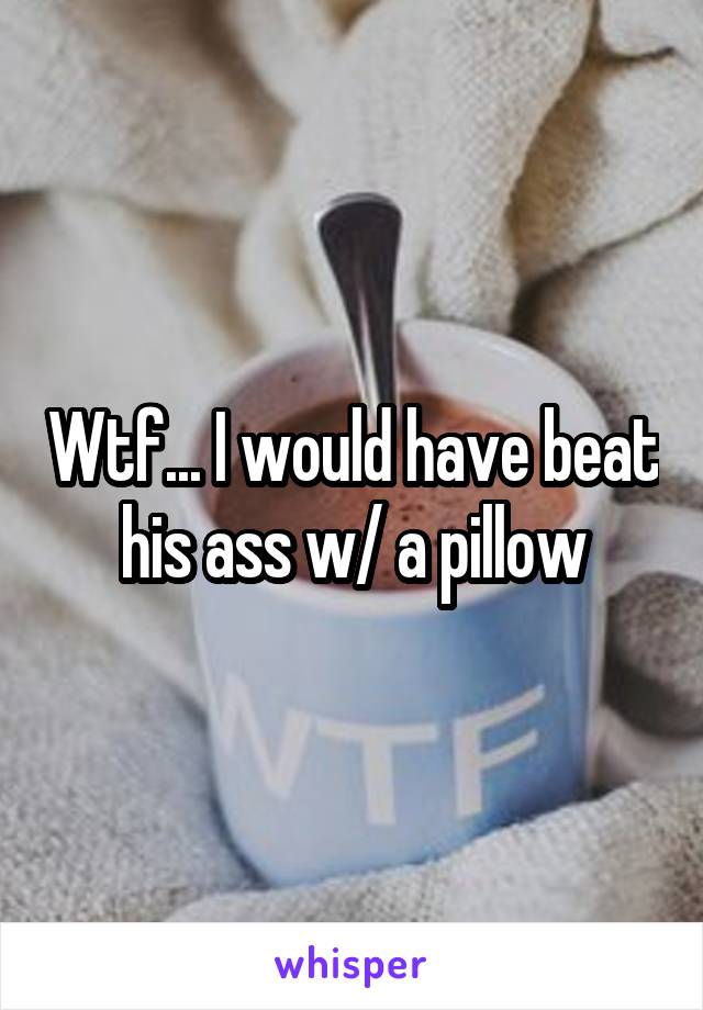 Wtf... I would have beat his ass w/ a pillow