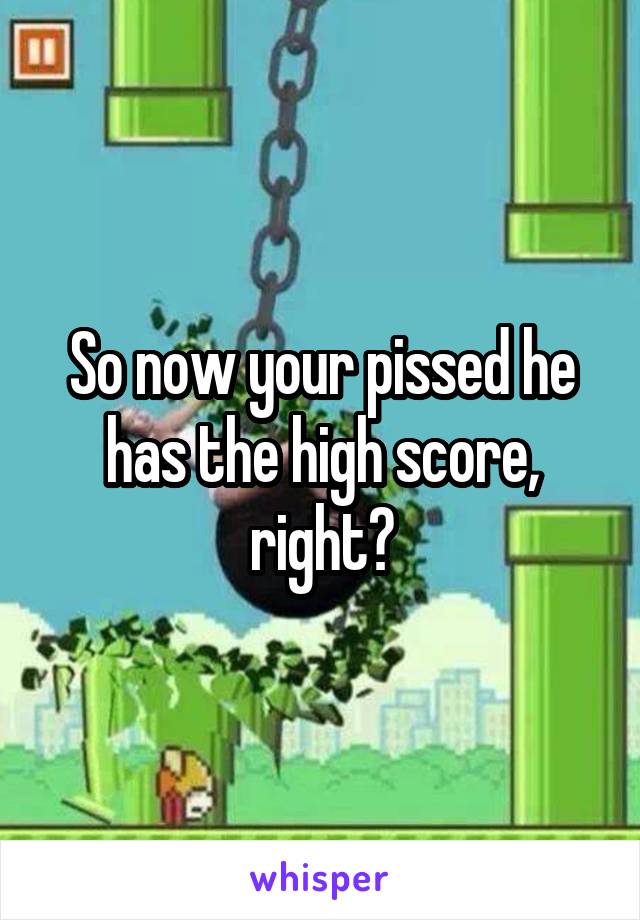 So now your pissed he has the high score, right?