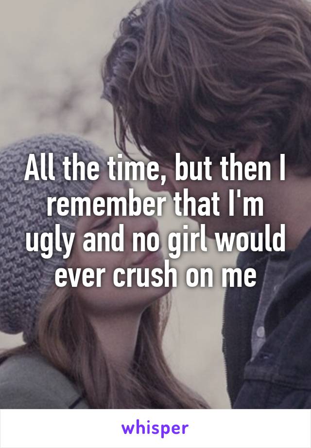 All the time, but then I remember that I'm ugly and no girl would ever crush on me