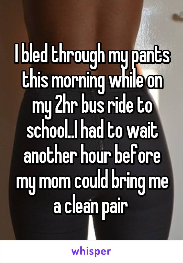 I bled through my pants this morning while on my 2hr bus ride to school..I had to wait another hour before my mom could bring me a clean pair 