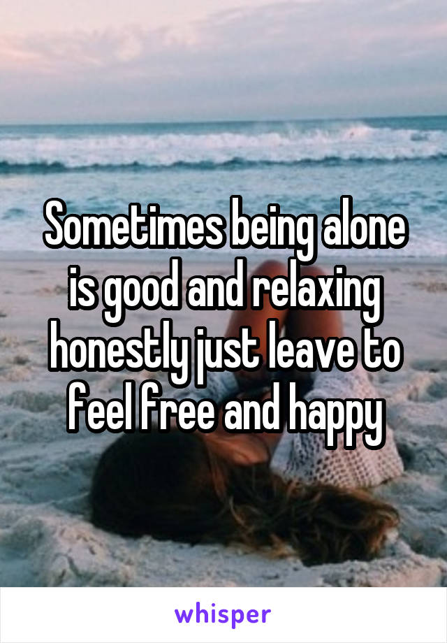 Sometimes being alone is good and relaxing honestly just leave to feel free and happy