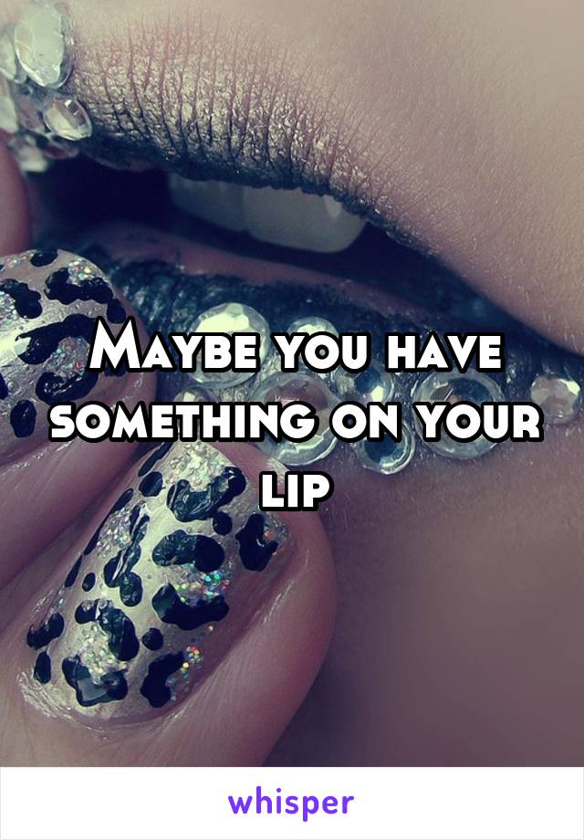 Maybe you have something on your lip