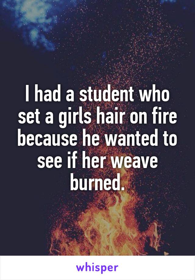 I had a student who set a girls hair on fire because he wanted to see if her weave burned.