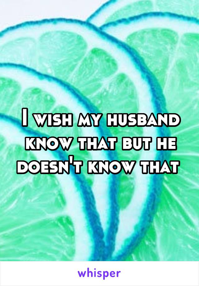 I wish my husband know that but he doesn't know that 