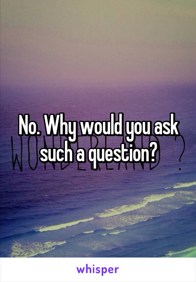 No. Why would you ask such a question?