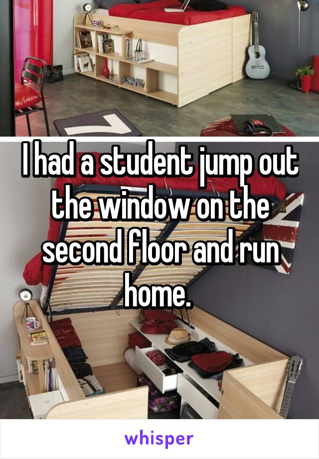 I had a student jump out the window on the second floor and run home. 