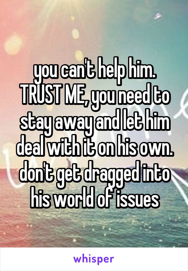 you can't help him. TRUST ME, you need to stay away and let him deal with it on his own. don't get dragged into his world of issues