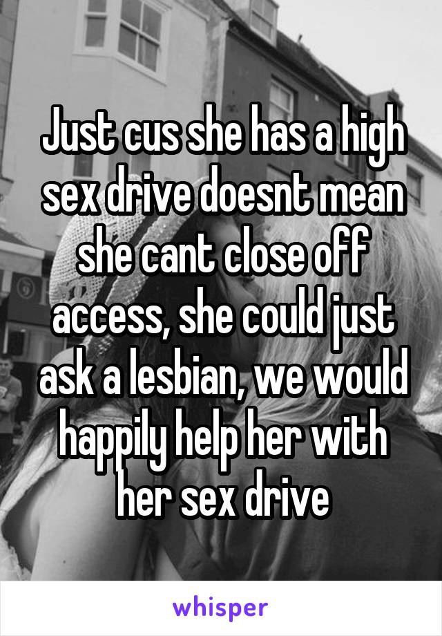 Just cus she has a high sex drive doesnt mean she cant close off access, she could just ask a lesbian, we would happily help her with her sex drive