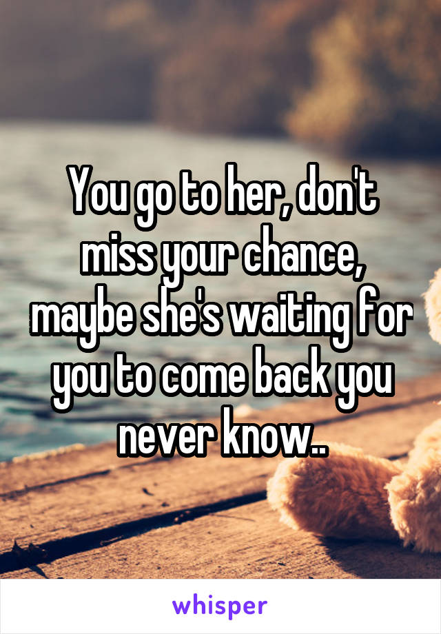 You go to her, don't miss your chance, maybe she's waiting for you to come back you never know..