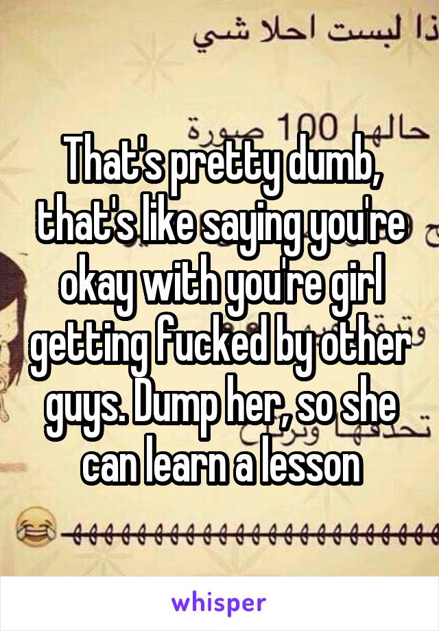 That's pretty dumb, that's like saying you're okay with you're girl getting fucked by other guys. Dump her, so she can learn a lesson
