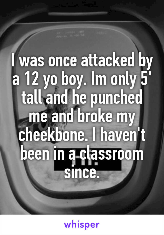 I was once attacked by a 12 yo boy. Im only 5' tall and he punched me and broke my cheekbone. I haven't been in a classroom since.
