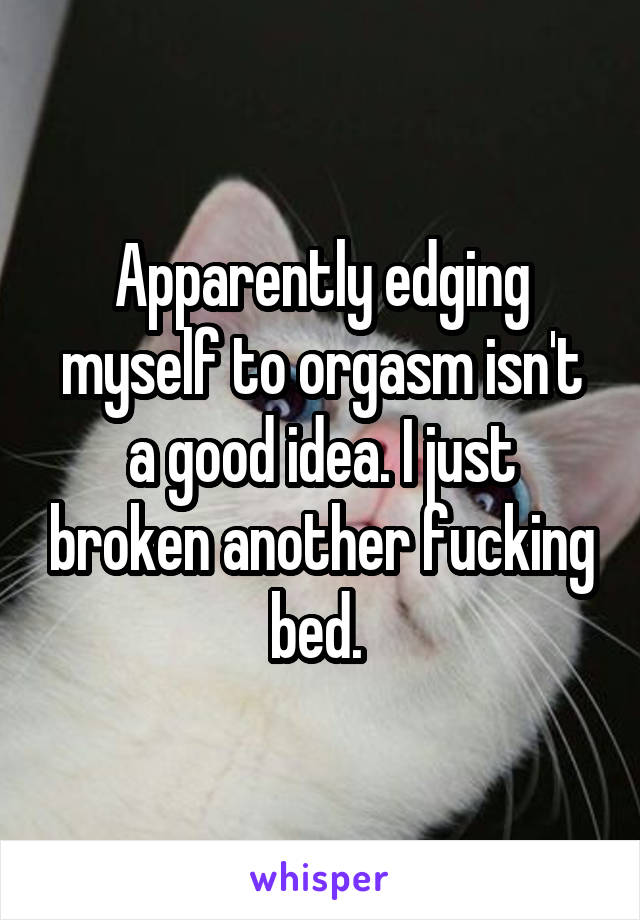 Apparently edging myself to orgasm isn't a good idea. I just broken another fucking bed. 