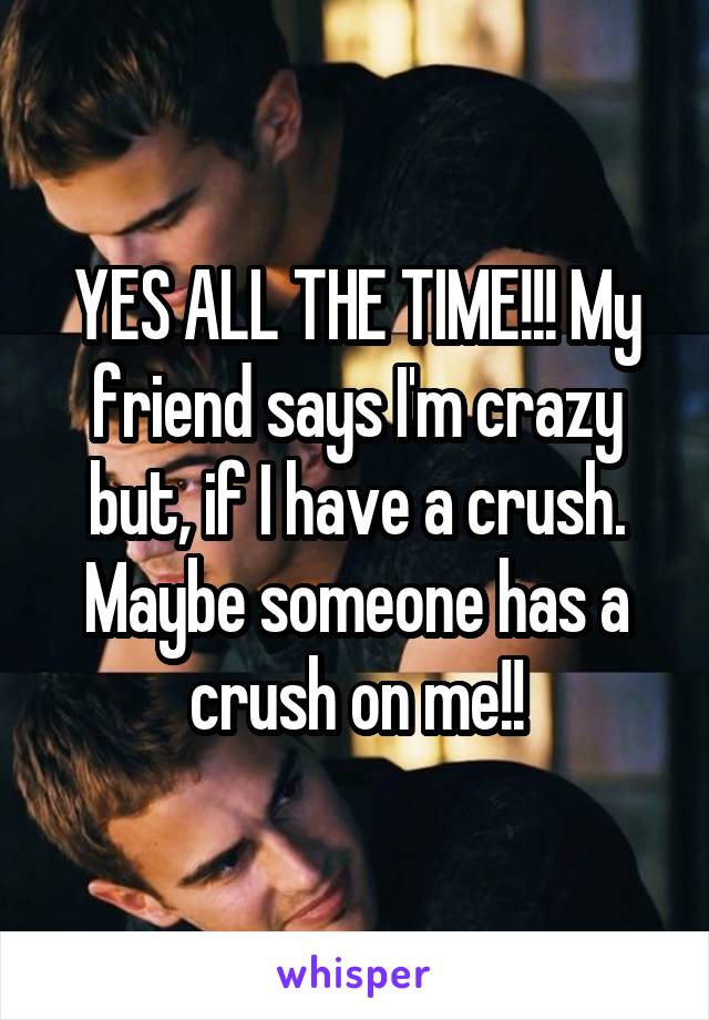 YES ALL THE TIME!!! My friend says I'm crazy but, if I have a crush. Maybe someone has a crush on me!!