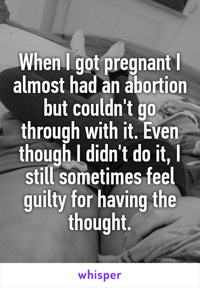 When I got pregnant I almost had an abortion but couldn't go through with it. Even though I didn't do it, I still sometimes feel guilty for having the thought.