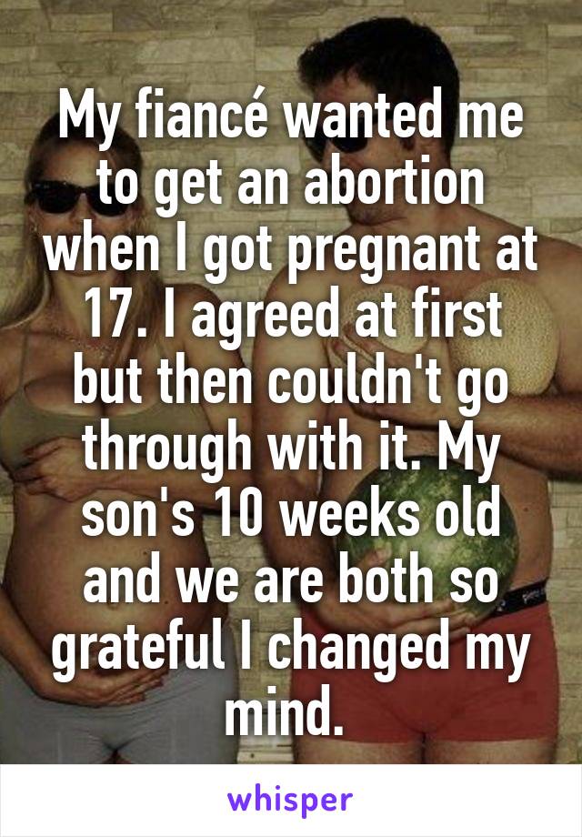 My fiancé wanted me to get an abortion when I got pregnant at 17. I agreed at first but then couldn't go through with it. My son's 10 weeks old and we are both so grateful I changed my mind. 