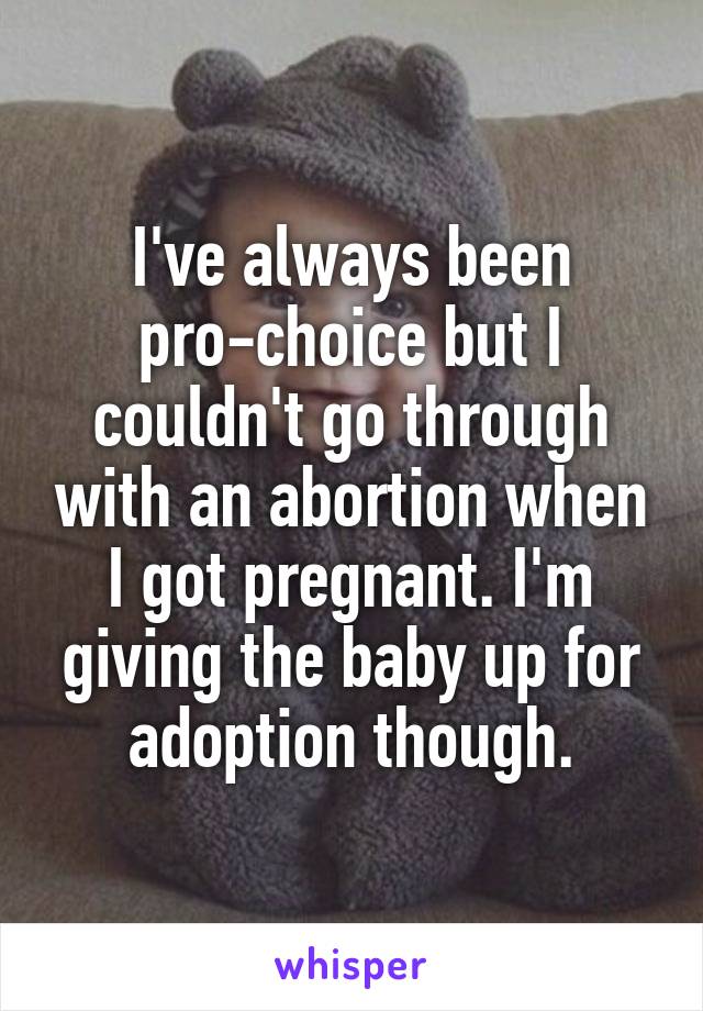 I've always been pro-choice but I couldn't go through with an abortion when I got pregnant. I'm giving the baby up for adoption though.