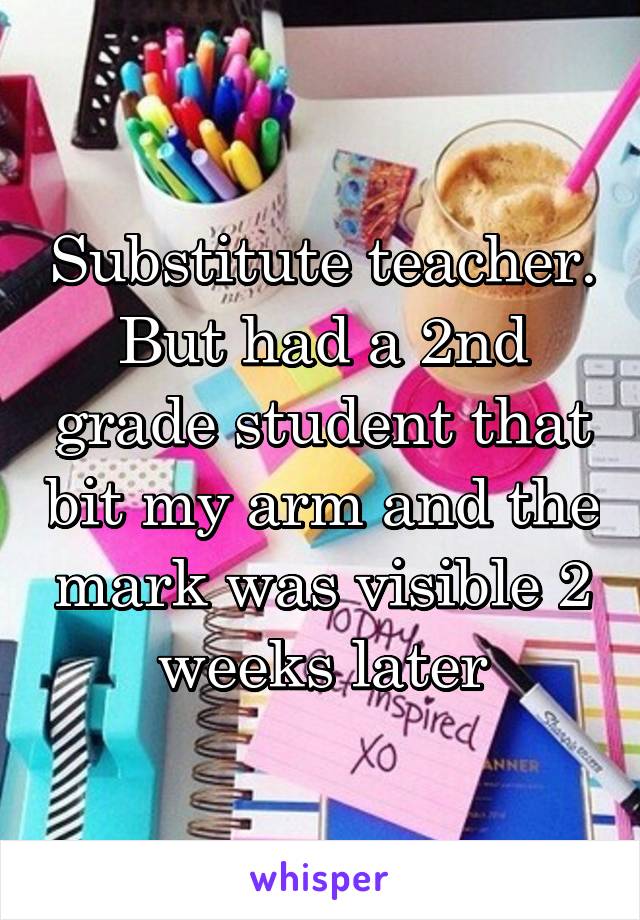 Substitute teacher. But had a 2nd grade student that bit my arm and the mark was visible 2 weeks later