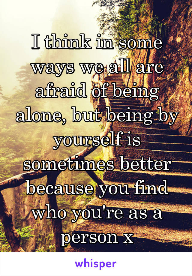 I think in some ways we all are afraid of being alone, but being by yourself is sometimes better because you find who you're as a person x
