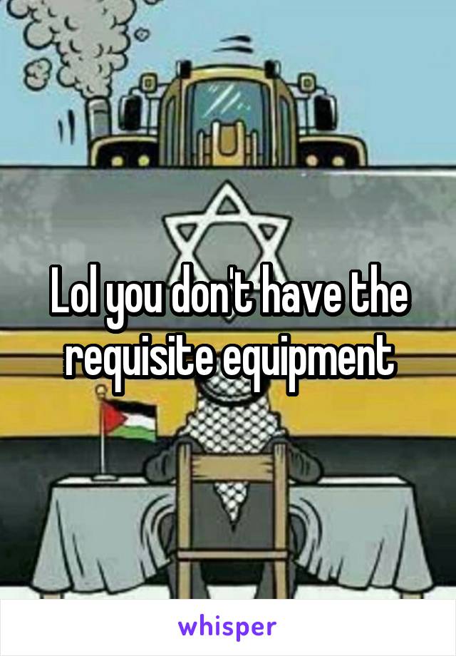 Lol you don't have the requisite equipment