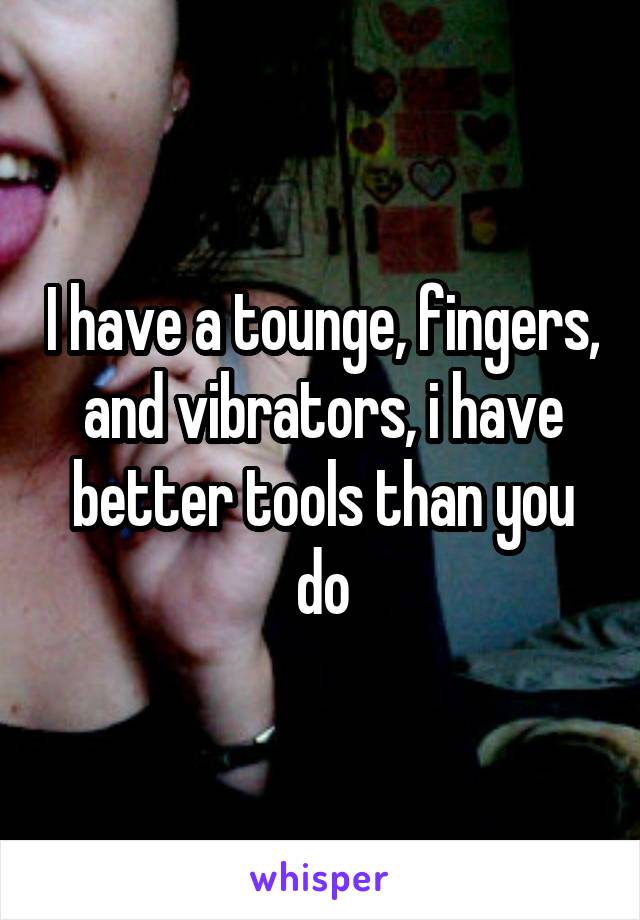 I have a tounge, fingers, and vibrators, i have better tools than you do