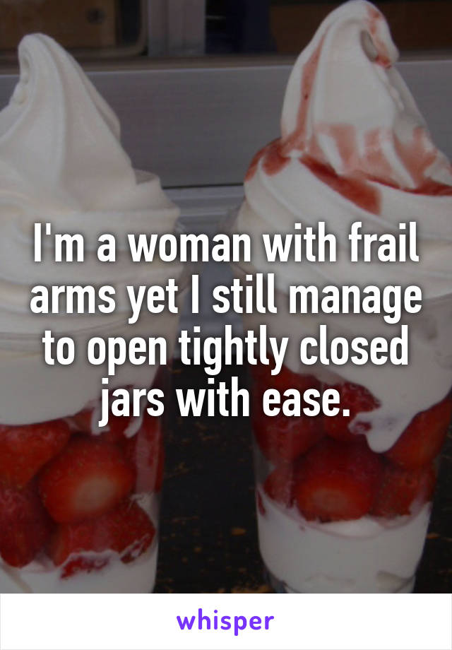 I'm a woman with frail arms yet I still manage to open tightly closed jars with ease.