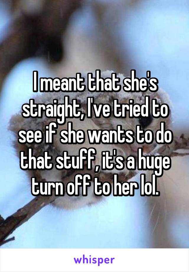 I meant that she's straight, I've tried to see if she wants to do that stuff, it's a huge turn off to her lol.