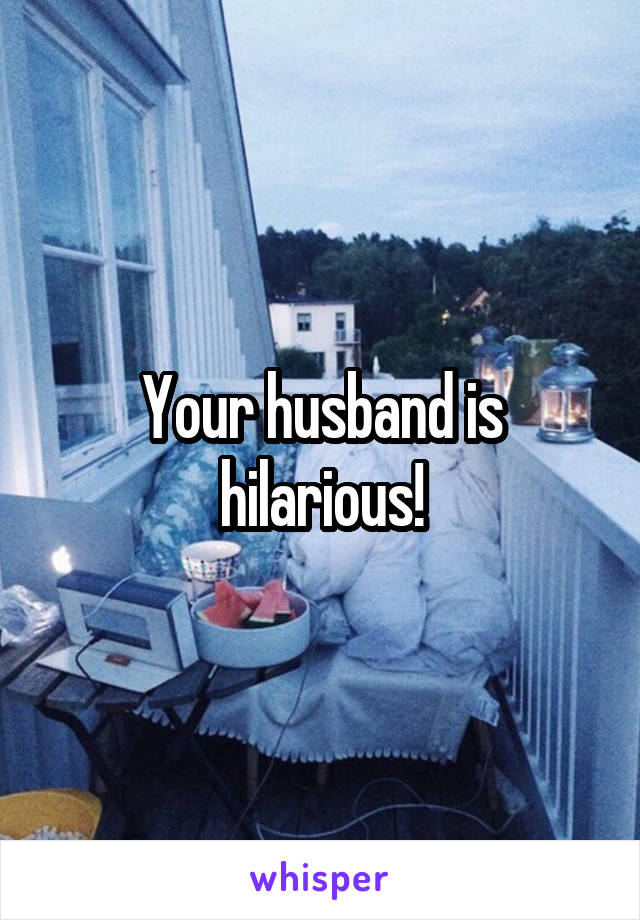 Your husband is hilarious!