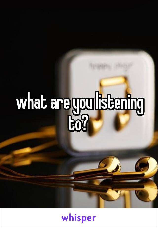 what are you listening to? 