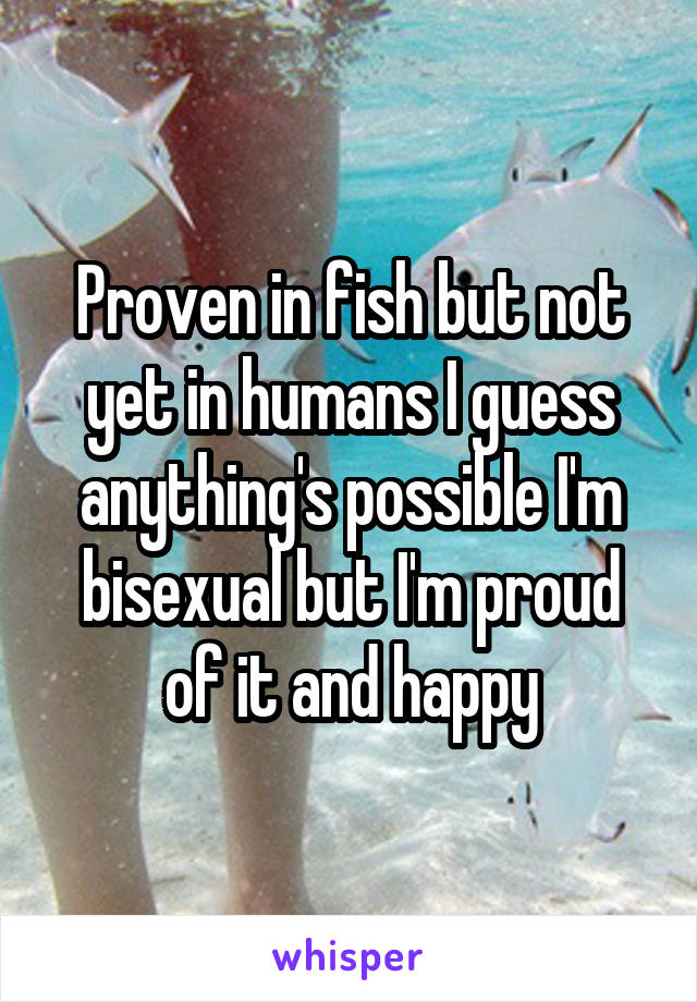 Proven in fish but not yet in humans I guess anything's possible I'm bisexual but I'm proud of it and happy