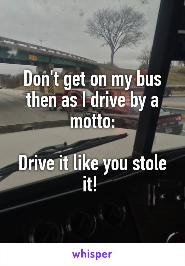 Don't get on my bus then as I drive by a motto:

Drive it like you stole it! 