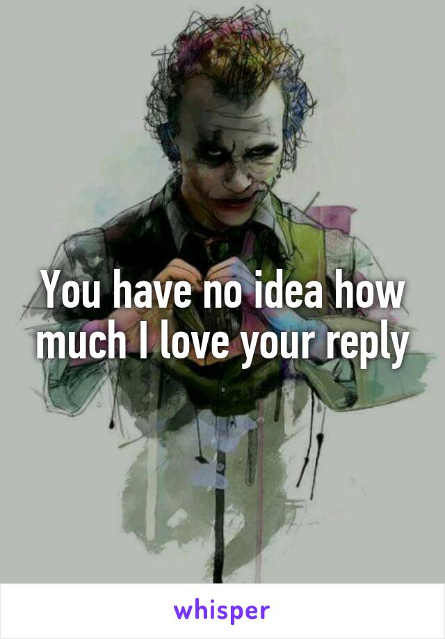 You have no idea how much I love your reply